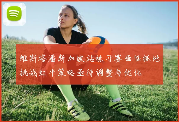 维斯塔潘新加坡站练习赛面临抓地挑战红牛策略亟待调整与优化
