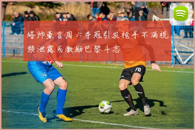 塔帅豪言周六夺冠引发枪手不满视频泄露或激励巴黎斗志