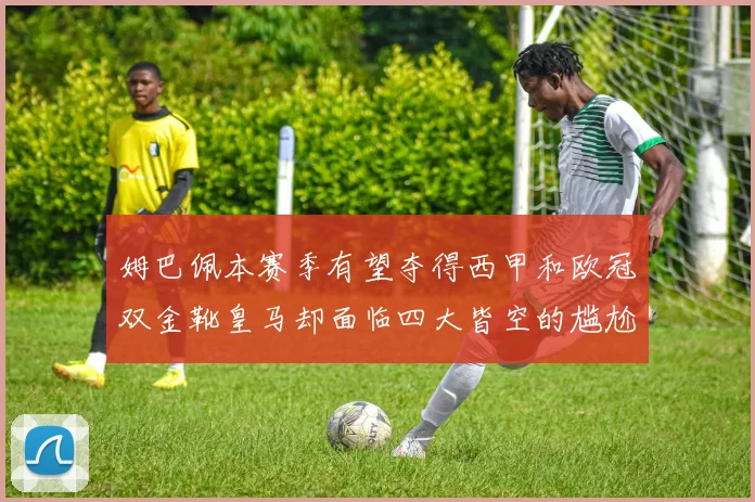 姆巴佩本赛季有望夺得西甲和欧冠双金靴皇马却面临四大皆空的尴尬局面
