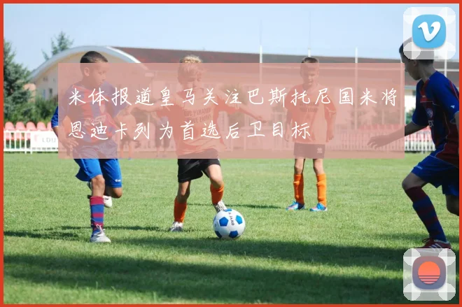 米体报道皇马关注巴斯托尼国米将恩迪卡列为首选后卫目标