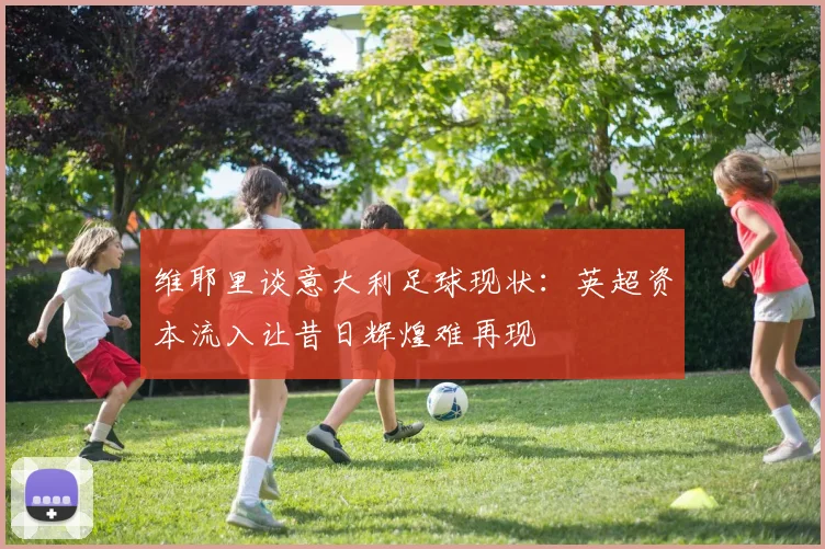 维耶里谈意大利足球现状：英超资本流入让昔日辉煌难再现