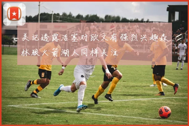 美记透露活塞对欧文有强烈兴趣森林狼火箭湖人同样关注
