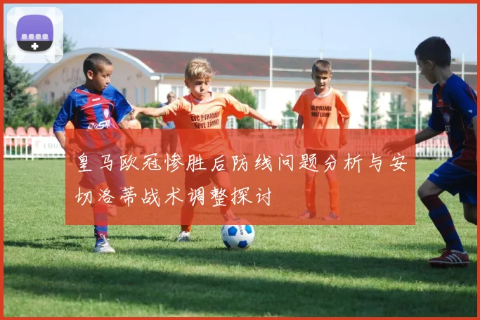 皇马欧冠惨胜后防线问题分析与安切洛蒂战术调整探讨