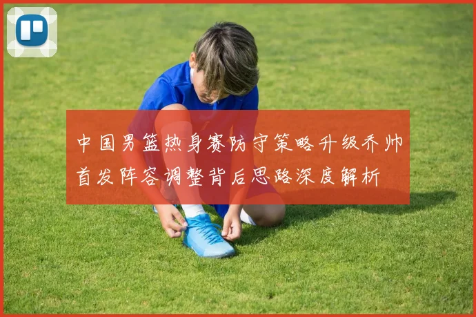 中国男篮热身赛防守策略升级乔帅首发阵容调整背后思路深度解析