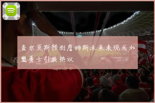 查尔莫斯预测詹姆斯未来表现或加盟勇士引发热议