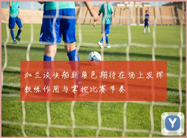 加兰谈快船新角色期待在场上发挥教练作用与掌控比赛节奏