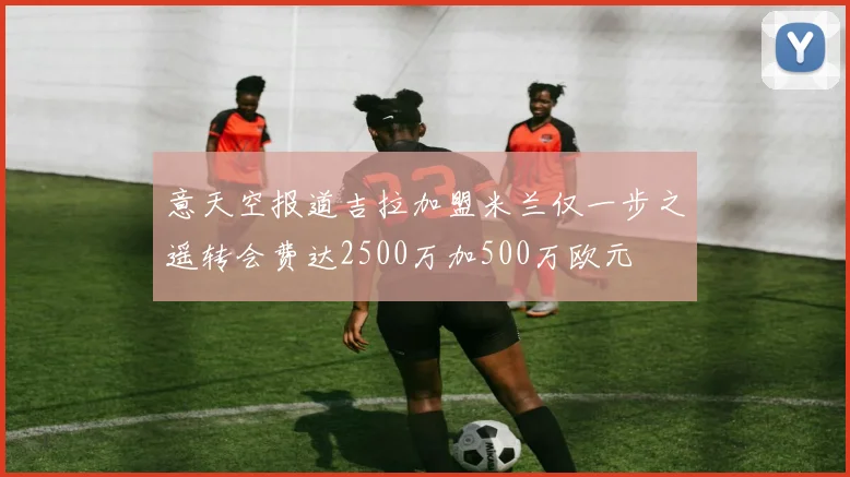 意天空报道吉拉加盟米兰仅一步之遥转会费达2500万加500万欧元