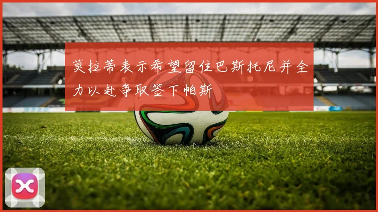 莫拉蒂表示希望留住巴斯托尼并全力以赴争取签下帕斯