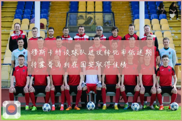穆斯卡特谈球队进攻转化率低迷期待蒙哥马利在国安取得佳绩