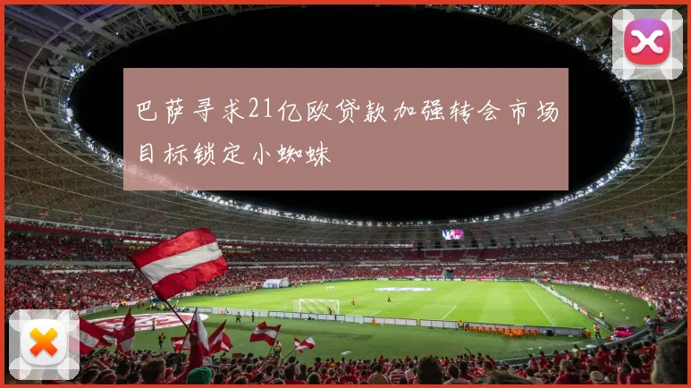 巴萨寻求21亿欧贷款加强转会市场目标锁定小蜘蛛
