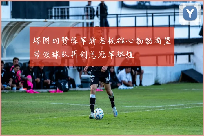 塔图姆赞绿军新老板雄心勃勃渴望带领球队再创总冠军辉煌