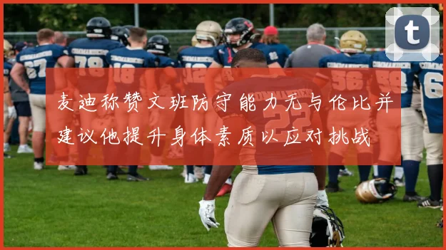 麦迪称赞文班防守能力无与伦比并建议他提升身体素质以应对挑战