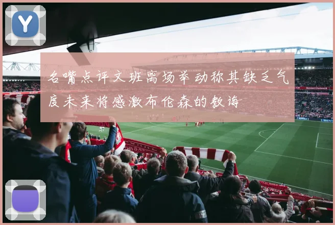 名嘴点评文班离场举动称其缺乏气度未来将感激布伦森的教诲