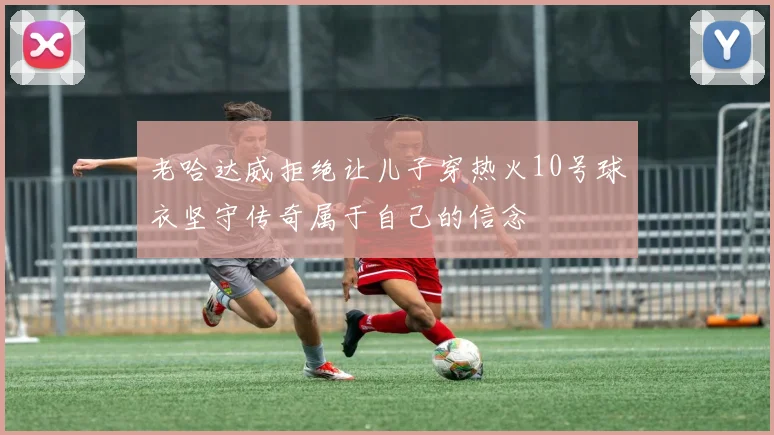 老哈达威拒绝让儿子穿热火10号球衣坚守传奇属于自己的信念