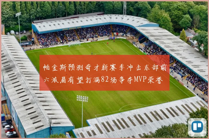帕金斯预测奇才新赛季冲击东部前六浓眉有望打满82场争夺MVP荣誉