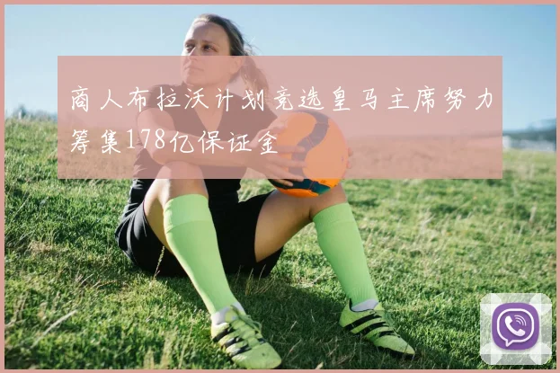 商人布拉沃计划竞选皇马主席努力筹集178亿保证金