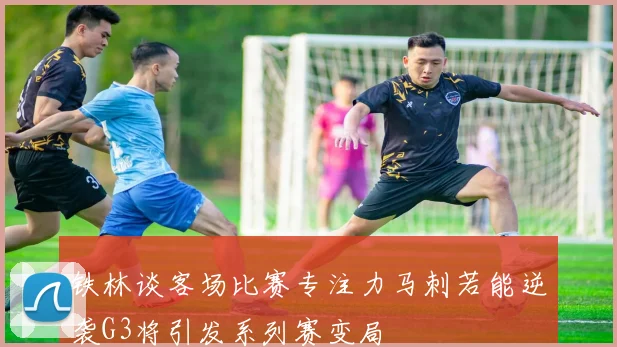 铁林谈客场比赛专注力马刺若能逆袭G3将引发系列赛变局