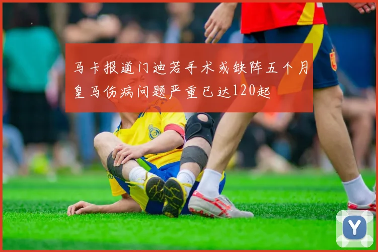 马卡报道门迪若手术或缺阵五个月皇马伤病问题严重已达120起