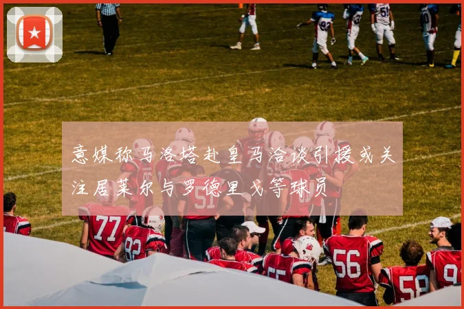 意媒称马洛塔赴皇马洽谈引援或关注居莱尔与罗德里戈等球员