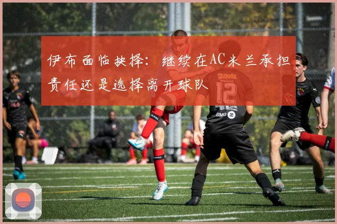 伊布面临抉择：继续在AC米兰承担责任还是选择离开球队