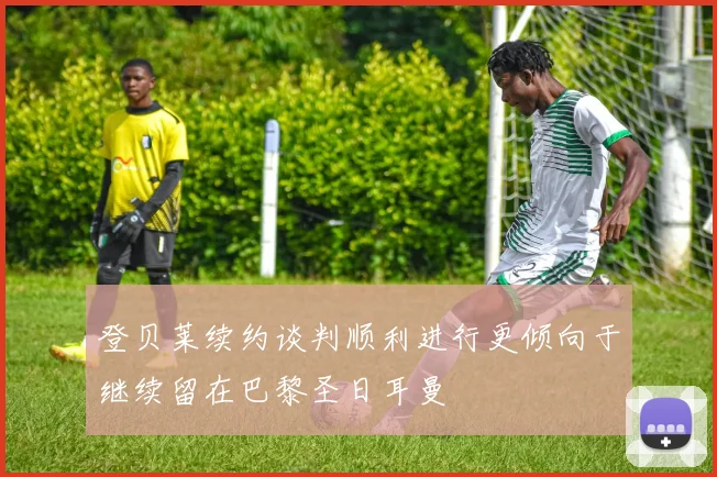登贝莱续约谈判顺利进行更倾向于继续留在巴黎圣日耳曼