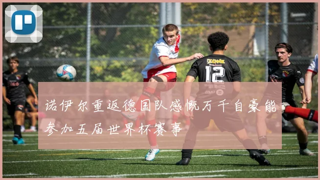 诺伊尔重返德国队感慨万千自豪能参加五届世界杯赛事