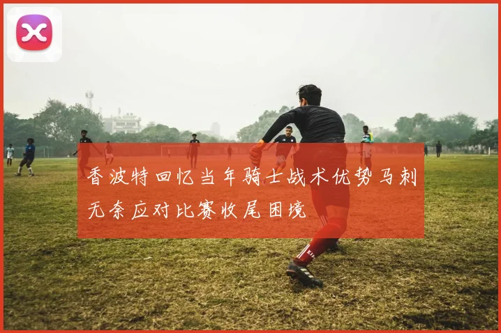 香波特回忆当年骑士战术优势马刺无奈应对比赛收尾困境