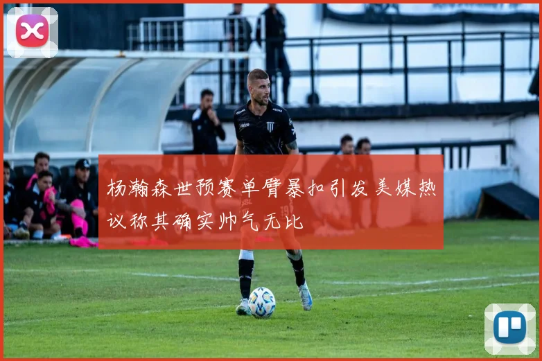 杨瀚森世预赛单臂暴扣引发美媒热议称其确实帅气无比