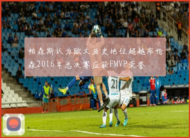 帕森斯认为欧文历史地位超越布伦森2016年总决赛应获FMVP荣誉