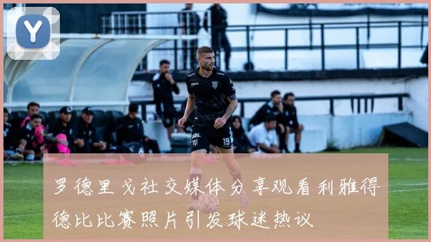 罗德里戈社交媒体分享观看利雅得德比比赛照片引发球迷热议